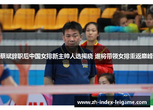 蔡斌辞职后中国女排新主帅人选揭晓 谁将带领女排重返巅峰