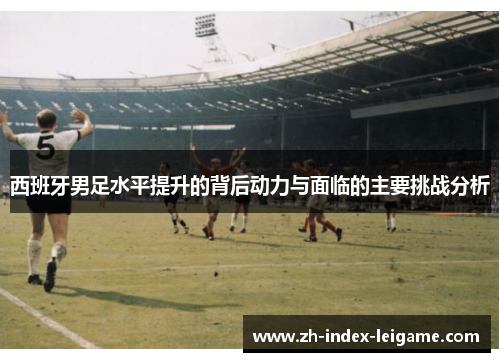 西班牙男足水平提升的背后动力与面临的主要挑战分析 西班牙男足水平提升的背后动力与面临的主要挑战分析