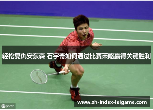 轻松复仇安东森 石宇奇如何通过比赛策略赢得关键胜利 轻松复仇安东森 石宇奇如何通过比赛策略赢得关键胜利
