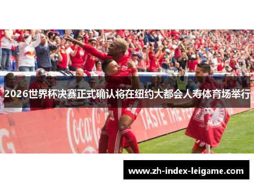 2026世界杯决赛正式确认将在纽约大都会人寿体育场举行