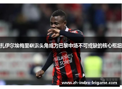 扎伊尔埃梅里崭露头角成为巴黎中场不可或缺的核心枢纽 扎伊尔埃梅里崭露头角成为巴黎中场不可或缺的核心枢纽