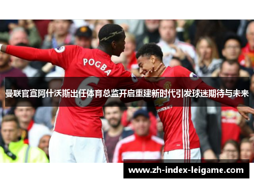 曼联官宣阿什沃斯出任体育总监开启重建新时代引发球迷期待与未来 曼联官宣阿什沃斯出任体育总监开启重建新时代引发球迷期待与未来