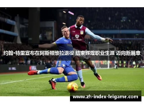 约翰·特里宣布在阿斯顿维拉退役 结束辉煌职业生涯 迈向新篇章