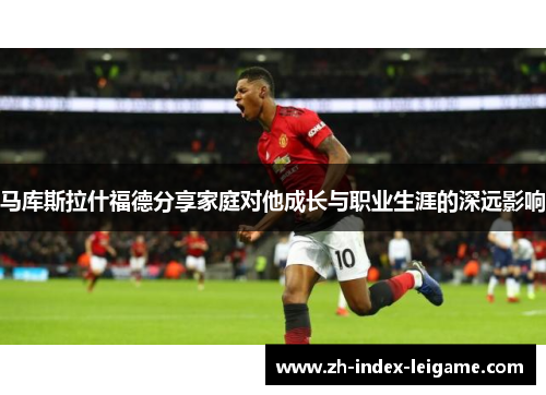 马库斯拉什福德分享家庭对他成长与职业生涯的深远影响