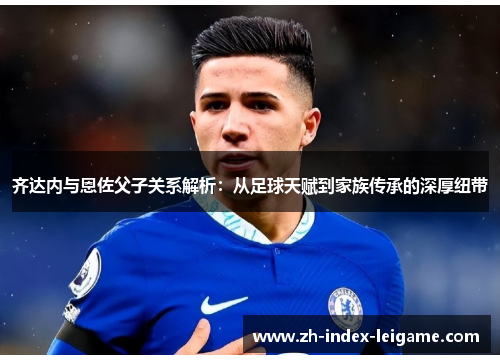 齐达内与恩佐父子关系解析：从足球天赋到家族传承的深厚纽带